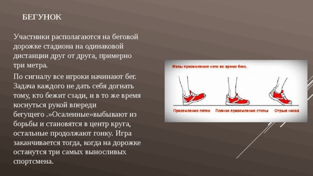 Бегунок Участники располагаются на беговой дорожке стадиона на одинаковой дистанции друг от друга, примерно три метра. По сигналу все игроки начинают бег. Задача каждого не дать себя догнать тому, кто бежит сзади, и в то же время коснуться рукой впереди бегущего .»Осаленные»выбывают из борьбы и становятся в центр круга, остальные продолжают гонку. Игра заканчивается тогда, когда на дорожке останутся три самых выносливых спортсмена. 