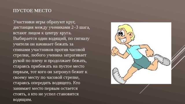 Пустое место Участники игры образуют круг, дистанция между учениками 2–3 шага, встают лицом к центру круга. Выбирается один водящий, по сигналу учителя он начинает бежать за спинами участников против часовой стрелки, любого ученика затрагивает рукой по плечу и продолжает бежать, стараясь прибежать на пустое место первым, тот кого он затронул бежит к своему месту по часовой стрелке, стараясь опередить водящего. Кто занимает место первым остается стоять, а кто не успел становится водящим. 