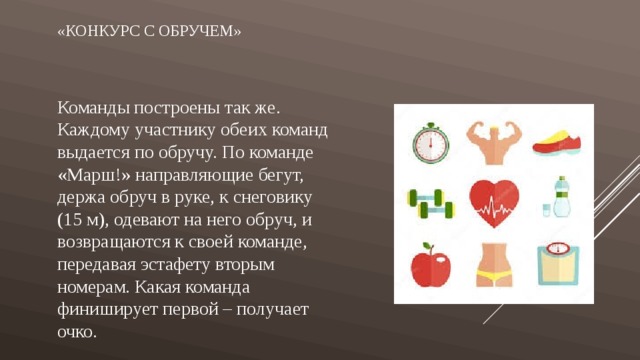 «Конкурс с обручем»   Команды построены так же. Каждому участнику обеих команд выдается по обручу. По команде «Марш!» направляющие бегут, держа обруч в руке, к снеговику (15 м), одевают на него обруч, и возвращаются к своей команде, передавая эстафету вторым номерам. Какая команда финиширует первой – получает очко. 