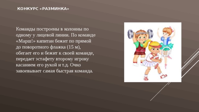   Конкурс «Разминка»   Команды построены в колонны по одному у лицевой линии. По команде «Марш!» капитан бежит по прямой до поворотного флажка (15 м), обегает его и бежит к своей команде, передает эстафету второму игроку касанием его рукой и т.д. Очко завоевывает самая быстрая команда. 