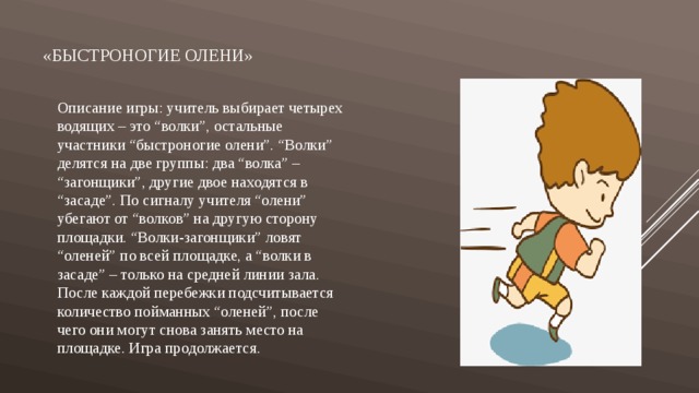 «Быстроногие олени» Описание игры: учитель выбирает четырех водящих – это “волки”, остальные участники “быстроногие олени”. “Волки” делятся на две группы: два “волка” – “загонщики”, другие двое находятся в “засаде”. По сигналу учителя “олени” убегают от “волков” на другую сторону площадки. “Волки-загонщики” ловят “оленей” по всей площадке, а “волки в засаде” – только на средней линии зала. После каждой перебежки подсчитывается количество пойманных “оленей”, после чего они могут снова занять место на площадке. Игра продолжается. 