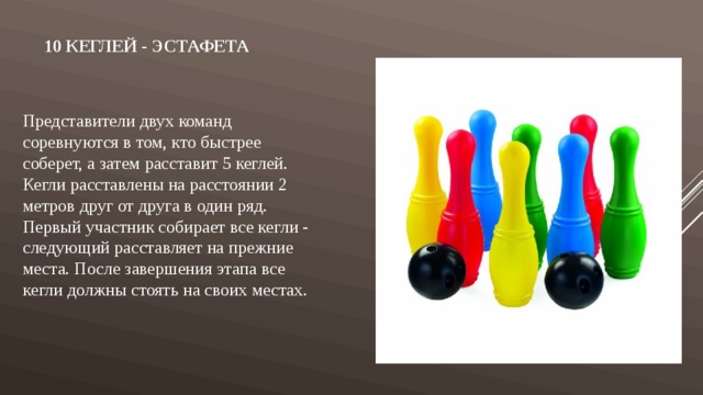  10 КЕГЛЕЙ - ЭСТАФЕТА Представители двух команд соревнуются в том, кто быстрее соберет, а затем расставит 5 кеглей. Кегли расставлены на расстоянии 2 метров друг от друга в один ряд. Первый участник собирает все кегли - следующий расставляет на прежние места. После завершения этапа все кегли должны стоять на своих местах. 