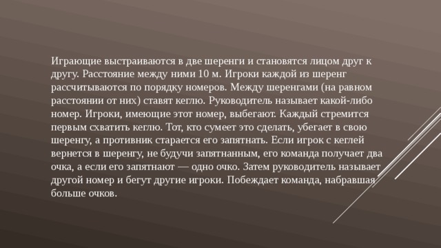 Играющие выстраиваются в две шеренги и становятся лицом друг к другу. Расстояние между ними 10 м. Игроки каждой из шеренг рассчитываются по порядку номеров. Между шеренгами (на равном расстоянии от них) ставят кеглю. Руководитель называет какой-либо номер. Игроки, имеющие этот номер, выбегают. Каждый стремится первым схватить кеглю. Тот, кто сумеет это сделать, убегает в свою шеренгу, а противник старается его запятнать. Если игрок с кеглей вернется в шеренгу, не будучи запятнанным, его команда получает два очка, а если его запятнают — одно очко. Затем руководитель называет другой номер и бегут другие игроки. Побеждает команда, набравшая больше очков. 