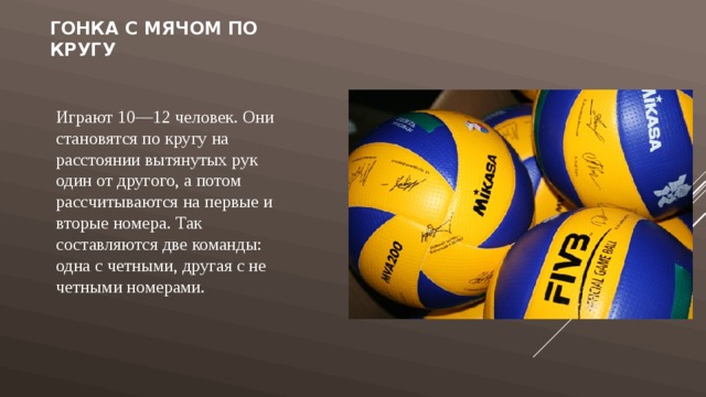 Гонка с мячом по кругу Играют 10—12 человек. Они становятся по кругу на расстоянии вытянутых рук один от другого, а потом рассчитываются на первые и вторые номера. Так составляются две команды: одна с четными, другая с не четными номерами. 