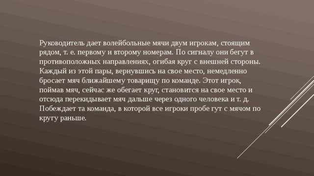 Руководитель дает волейбольные мячи двум игрокам, стоящим рядом, т. е. первому и второму номерам. По сигналу они бегут в противоположных направлениях, огибая круг с внешней стороны. Каждый из этой пары, вернувшись на свое место, немедленно бросает мяч ближайшему товарищу по команде. Этот игрок, поймав мяч, сейчас же обегает круг, становится на свое место и отсюда перекидывает мяч дальше через одного человека и т. д. Побеждает та команда, в которой все игроки пробе гут с мячом по кругу раньше. 