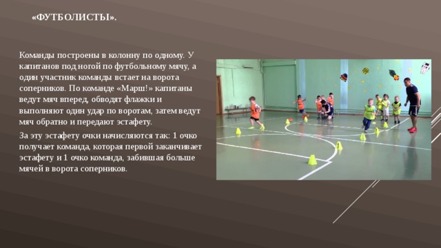 «Футболисты».   Команды построены в колонну по одному. У капитанов под ногой по футбольному мячу, а один участник команды встает на ворота соперников. По команде «Марш!» капитаны ведут мяч вперед, обводят флажки и выполняют один удар по воротам, затем ведут мяч обратно и передают эстафету. За эту эстафету очки начисляются так: 1 очко получает команда, которая первой заканчивает эстафету и 1 очко команда, забившая больше мячей в ворота соперников. 