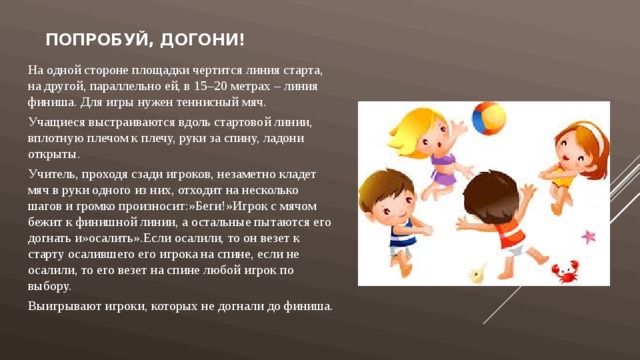 Попробуй, догони! На одной стороне площадки чертится линия старта, на другой, параллельно ей, в 15–20 метрах – линия финиша. Для игры нужен теннисный мяч. Учащиеся выстраиваются вдоль стартовой линии, вплотную плечом к плечу, руки за спину, ладони открыты. Учитель, проходя сзади игроков, незаметно кладет мяч в руки одного из них, отходит на несколько шагов и громко произносит:»Беги!»Игрок с мячом бежит к финишной линии, а остальные пытаются его догнать и»осалить».Если осалили, то он везет к старту осалившего его игрока на спине, если не осалили, то его везет на спине любой игрок по выбору. Выигрывают игроки, которых не догнали до финиша. 