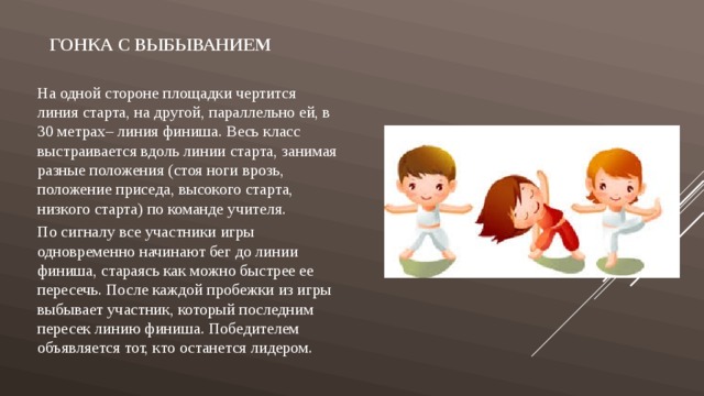 Гонка с выбыванием На одной стороне площадки чертится линия старта, на другой, параллельно ей, в 30 метрах– линия финиша. Весь класс выстраивается вдоль линии старта, занимая разные положения (стоя ноги врозь, положение приседа, высокого старта, низкого старта) по команде учителя. По сигналу все участники игры одновременно начинают бег до линии финиша, стараясь как можно быстрее ее пересечь. После каждой пробежки из игры выбывает участник, который последним пересек линию финиша. Победителем объявляется тот, кто останется лидером. 