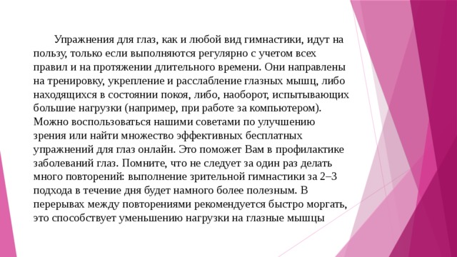 Упражнения для глаз, как и любой вид гимнастики, идут на пользу, только если выполняются регулярно с учетом всех правил и на протяжении длительного времени. Они направлены на тренировку, укрепление и расслабление глазных мышц, либо находящихся в состоянии покоя, либо, наоборот, испытывающих большие нагрузки (например, при работе за компьютером). Можно воспользоваться нашими советами по улучшению зрения или найти множество эффективных бесплатных упражнений для глаз онлайн. Это поможет Вам в профилактике заболеваний глаз. Помните, что не следует за один раз делать много повторений: выполнение зрительной гимнастики за 2–3 подхода в течение дня будет намного более полезным. В перерывах между повторениями рекомендуется быстро моргать, это способствует уменьшению нагрузки на глазные мышцы 