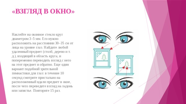 «ВЗГЛЯД В ОКНО»   Наклейте на оконное стекло круг диаметром 3–5 мм. Его нужно расположить на расстоянии 30–35 см от лица на уровне глаз. Найдите любой удаленный предмет (столб, дерево и т. д.), входящий в область круга, и попеременно переводить взгляд с него на этот предмет и обратно. Еще один вариант подобной зрительной гимнастики для глаз: в течение 10 секунд смотрите пристально на расположенный вдали предмет в окне, после чего переведите взгляд на ладонь или запястье. Повторите 15 раз. 