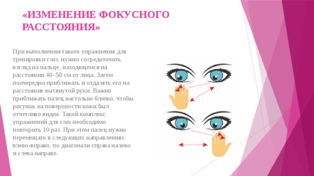 «ИЗМЕНЕНИЕ ФОКУСНОГО РАССТОЯНИЯ»   При выполнении такого упражнения для тренировки глаз, нужно сосредоточить взгляд на пальце, находящемся на расстоянии 40–50 см от лица. Затем поочередно приближать и отдалять его на расстояние вытянутой руки. Важно приближать палец настолько близко, чтобы рисунок на поверхности кожи был отчетливо виден. Такой комплекс упражнений для глаз необходимо повторить 10 раз. При этом палец нужно перемещать в следующих направлениях: влево-вправо, по диагонали справа налево и слева направо. 