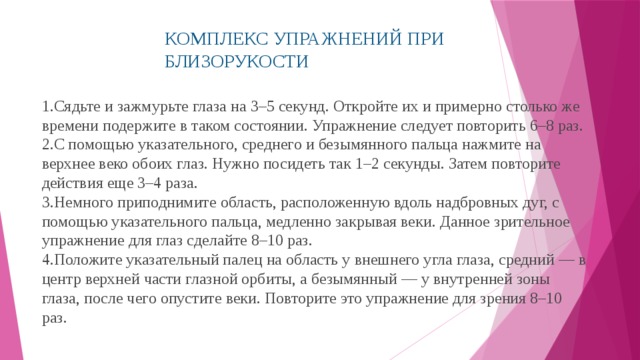 КОМПЛЕКС УПРАЖНЕНИЙ ПРИ БЛИЗОРУКОСТИ Сядьте и зажмурьте глаза на 3–5 секунд. Откройте их и примерно столько же времени подержите в таком состоянии. Упражнение следует повторить 6–8 раз. С помощью указательного, среднего и безымянного пальца нажмите на верхнее веко обоих глаз. Нужно посидеть так 1–2 секунды. Затем повторите действия еще 3–4 раза. Немного приподнимите область, расположенную вдоль надбровных дуг, с помощью указательного пальца, медленно закрывая веки. Данное зрительное упражнение для глаз сделайте 8–10 раз. Положите указательный палец на область у внешнего угла глаза, средний — в центр верхней части глазной орбиты, а безымянный — у внутренней зоны глаза, после чего опустите веки. Повторите это упражнение для зрения 8–10 раз. 