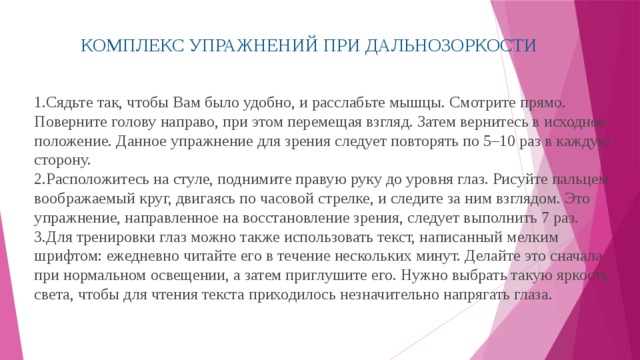 КОМПЛЕКС УПРАЖНЕНИЙ ПРИ ДАЛЬНОЗОРКОСТИ Сядьте так, чтобы Вам было удобно, и расслабьте мышцы. Смотрите прямо. Поверните голову направо, при этом перемещая взгляд. Затем вернитесь в исходное положение. Данное упражнение для зрения следует повторять по 5–10 раз в каждую сторону. Расположитесь на стуле, поднимите правую руку до уровня глаз. Рисуйте пальцем воображаемый круг, двигаясь по часовой стрелке, и следите за ним взглядом. Это упражнение, направленное на восстановление зрения, следует выполнить 7 раз. Для тренировки глаз можно также использовать текст, написанный мелким шрифтом: ежедневно читайте его в течение нескольких минут. Делайте это сначала при нормальном освещении, а затем приглушите его. Нужно выбрать такую яркость света, чтобы для чтения текста приходилось незначительно напрягать глаза. 