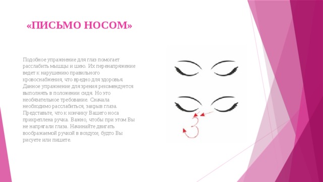 «ПИСЬМО НОСОМ»   Подобное упражнение для глаз помогает расслабить мышцы и шею. Их перенапряжение ведет к нарушению правильного кровоснабжения, что вредно для здоровья. Данное упражнение для зрения рекомендуется выполнять в положении сидя. Но это необязательное требование. Сначала необходимо расслабиться, закрыв глаза. Представьте, что к кончику Вашего носа прикреплена ручка. Важно, чтобы при этом Вы не напрягали глаза. Начинайте двигать воображаемой ручкой в воздухе, будто Вы рисуете или пишете. 