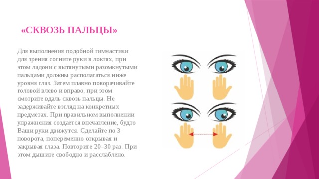 «СКВОЗЬ ПАЛЬЦЫ»   Для выполнения подобной гимнастики для зрения согните руки в локтях, при этом ладони с вытянутыми разомкнутыми пальцами должны располагаться ниже уровня глаз. Затем плавно поворачивайте головой влево и вправо, при этом смотрите вдаль сквозь пальцы. Не задерживайте взгляд на конкретных предметах. При правильном выполнении упражнения создается впечатление, будто Ваши руки движутся. Сделайте по 3 поворота, попеременно открывая и закрывая глаза. Повторите 20–30 раз. При этом дышите свободно и расслаблено. 