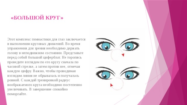«БОЛЬШОЙ КРУГ»   Этот комплекс гимнастики для глаз заключается в выполнении круговых движений. Во время упражнения для зрения необходимо держать голову в неподвижном состоянии. Представьте перед собой большой циферблат. Не торопясь проведите взглядом по его кругу сначала по часовой стрелке, а затем против нее, отмечая каждую цифру. Важно, чтобы проводимая взглядом линия не обрывалась и получалась ровной. С каждой тренировкой радиус воображаемого круга необходимо постепенно увеличивать. В завершение спокойно поморгайте. 