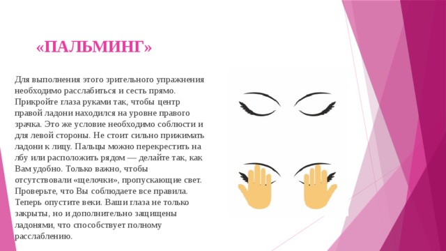 «ПАЛЬМИНГ»   Для выполнения этого зрительного упражнения необходимо расслабиться и сесть прямо. Прикройте глаза руками так, чтобы центр правой ладони находился на уровне правого зрачка. Это же условие необходимо соблюсти и для левой стороны. Не стоит сильно прижимать ладони к лицу. Пальцы можно перекрестить на лбу или расположить рядом — делайте так, как Вам удобно. Только важно, чтобы отсутствовали «щелочки», пропускающие свет. Проверьте, что Вы соблюдаете все правила. Теперь опустите веки. Ваши глаза не только закрыты, но и дополнительно защищены ладонями, что способствует полному расслаблению. 