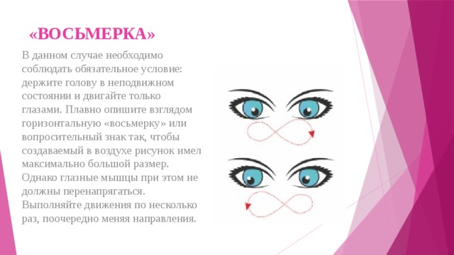«ВОСЬМЕРКА»   В данном случае необходимо соблюдать обязательное условие: держите голову в неподвижном состоянии и двигайте только глазами. Плавно опишите взглядом горизонтальную «восьмерку» или вопросительный знак так, чтобы создаваемый в воздухе рисунок имел максимально большой размер. Однако глазные мышцы при этом не должны перенапрягаться. Выполняйте движения по несколько раз, поочередно меняя направления. 
