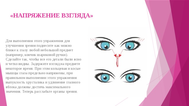 «НАПРЯЖЕНИЕ ВЗГЛЯДА»   Для выполнения этого упражнения для улучшения зрения поднесите как можно ближе к глазу любой небольшой предмет (например, кончик шариковой ручки). Сделайте так, чтобы все его детали были ясно и четко видны. Задержите взгляд на предмете некоторое время. При этом кольцевая и косые мышцы глаза предельно напряжены, при правильном выполнении этого упражнения выпуклость хрусталика и удлинение глазного яблока должны достичь максимального значения. Теперь расслабьте органы зрения. 