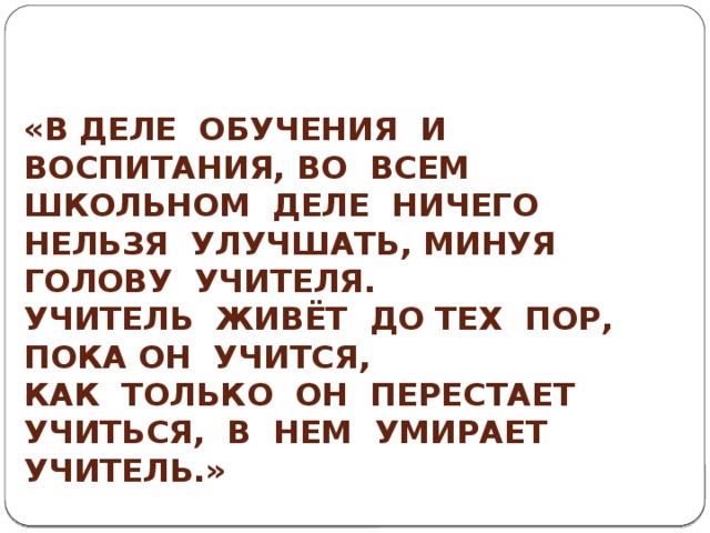 «В деле обучения и воспитания, во всем школьном деле ничего нельзя улучшать, минуя голову учителя. Учитель живёт до тех пор, пока он учится, Как только он перестает учиться, в нем умирает учитель.»   Константин Дмитриевич Ушинский 