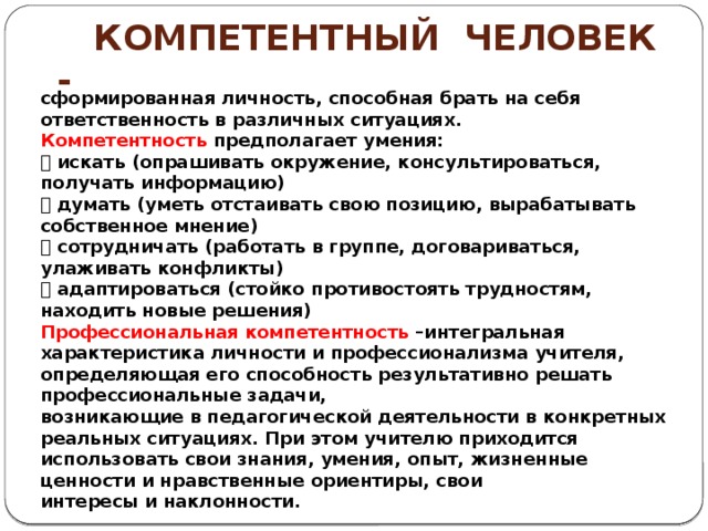  Компетентный человек - сформированная личность, способная брать на себя ответственность в различных ситуациях. Компетентность предполагает умения:  искать (опрашивать окружение, консультироваться, получать информацию)  думать (уметь отстаивать свою позицию, вырабатывать собственное мнение)  сотрудничать (работать в группе, договариваться, улаживать конфликты)  адаптироваться (стойко противостоять трудностям, находить новые решения) Профессиональная компетентность –интегральная характеристика личности и профессионализма учителя, определяющая его способность результативно решать профессиональные задачи, возникающие в педагогической деятельности в конкретных реальных ситуациях. При этом учителю приходится использовать свои знания, умения, опыт, жизненные ценности и нравственные ориентиры, свои интересы и наклонности. 