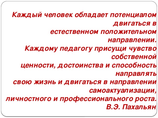 Каждый человек обладает потенциалом двигаться в естественном положительном направлении. Каждому педагогу присущи чувство собственной ценности, достоинства и способность направлять свою жизнь и двигаться в направлении самоактуализации, личностного и профессионального роста. В.Э. Пахальян . 