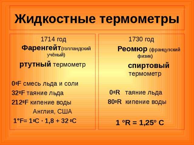 Жидкостные термометры  1714 год Фаренгейт (голландский  учёный) ртутный термометр 0 0 F смесь льда и соли 32 0 F таяние льда 212 0 F кипение воды Англия, США  1°F= 1 0 С · 1,8 + 32  0 С 1730 год  Реомюр  (французский  физик)  спиртовый термометр  0 0 R таяние льда  80 0 R кипение воды 1 °R = 1,25° C 