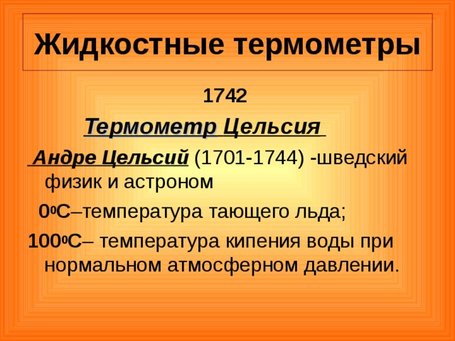 Жидкостные термометры 1742  Термометр  Цельсия   Андре Цельсий (1701-1744) -шведский физик и астроном  0 0 С –температура тающего льда; 100 0 С – температура кипения воды при нормальном атмосферном давлении. 