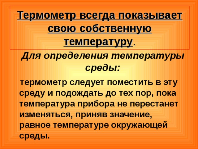 Термометр всегда показывает свою собственную температуру .  Для определения температуры среды:  термометр следует поместить в эту среду и подождать до тех пор, пока температура прибора не перестанет изменяться, приняв значение, равное температуре окружающей среды.  
