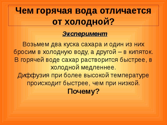  Чем горячая вода отличается от холодной?   Эксперимент Возьмем два куска сахара и один из них бросим в холодную воду, а другой – в кипяток. В горячей воде сахар растворится быстрее, в холодной медленнее. Диффузия при более высокой температуре происходит быстрее, чем при низкой. Почему? 