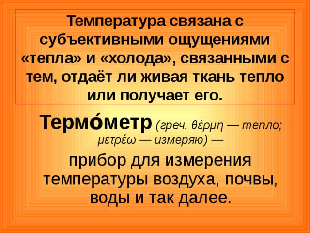Температура связана с субъективными ощущениями «тепла» и «холода», связанными с тем, отдаёт ли живая ткань тепло или получает его.  Термо́метр  (греч. θέρμη — тепло; μετρέω — измеряю) —  прибор для измерения температуры воздуха, почвы, воды и так далее. 
