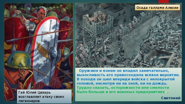 Осада галлами Алезии « Оружием и конем он владел замечательно, выносливость его превосходила всякое вероятие. В походе он шел впереди войска с непокрытой головой, несмотря ни на зной, ни на дождь. Трудно сказать, осторожности или смелости было больше в его военных предприятиях » . Светоний Гай Юлий Цезарь возглавляет атаку своих легионеров 