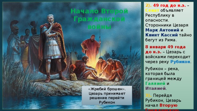 2). 49 год до н.э. – Сенат объявляет Республику в опасности. Сторонники Цезаря Марк Антоний и Квинт Кассий тайно бегут из Рима. 8 января 49 года до н.э. – Цезарь с войсками переходит через реку Рубикон . Рубикон – река, которая была границей между Галлией и Италией . 3). Перейдя Рубикон, Цезарь начал Вторую Гражданскую войну в Риме. Начало Второй Гражданской войны «Жребий брошен». Цезарь принимает решение перейти Рубикон 