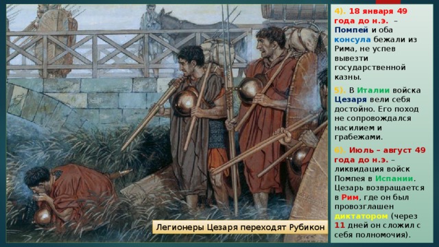 4). 18 января 49 года до н.э. – Помпей и оба консула бежали из Рима, не успев вывезти государственной казны. 5). В Италии войска Цезаря вели себя достойно. Его поход не сопровождался насилием и грабежами. 6). Июль – август 49 года до н.э. – ликвидация войск Помпея в Испании . Цезарь возвращается в Рим , где он был провозглашен диктатором (через 11 дней он сложил с себя полномочия). Легионеры Цезаря переходят Рубикон 