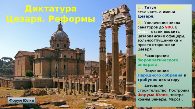 Диктатура Цезаря. Реформы 1). Титул императора стал частью имени Цезаря . 2). Увеличение числа сенаторов до 900 . В Сенат стали входить цезарианские офицеры, вольноотпущенники и просто сторонники Цезаря. 3). Расширение бюрократического аппарата . 4). Подчинение Народного собрания и трибунов диктатору. 5). Активное строительство. Постройка Форума Юлия , театра, храмы Венеры, Марса . Форум Юлия 