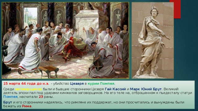 15 марта 44 года до н.э. – убийство Цезаря в курии Помпея . Среди заговорщиков были и бывшие сторонники Цезаря Гай Кассий и Марк Юний Брут . Великий деятель эпохи пал под ударами кинжалов заговорщиков. На его теле на, отброшенном к пьедесталу статуи Помпея , насчитали 23 раны. Брут и его сторонники надеялись, что римляне их поддержат, но они просчитались и вынуждены были бежать из Рима . 