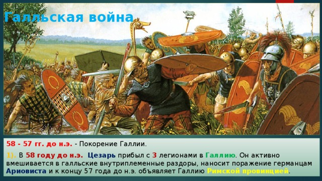 Галльская война 58 - 57 гг. до н.э. - Покорение Галлии. 1). В 58 году до н.э.  Цезарь прибыл с 3 легионами в Галлию . Он активно вмешивается в галльские внутриплеменные раздоры, наносит поражение германцам Ариовиста и к концу 57 года до н.э. объявляет Галлию Римской провинцией . 