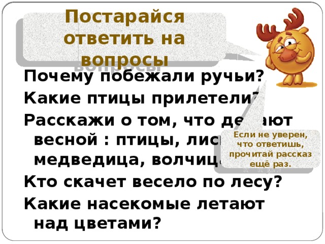 Постарайся ответить на вопросы Почему побежали ручьи? Какие птицы прилетели? Расскажи о том, что делают весной : птицы, лисица, медведица, волчица? Кто скачет весело по лесу? Какие насекомые летают над цветами?  Если не уверен, что ответишь, прочитай рассказ ещё раз. 