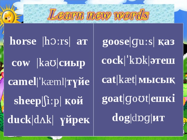 horse  |hɔːrs|  ат cow   |kaʊ| сиыр c amel |ˈkæml| түйе s heep |ʃiːp|  қой d uck |dʌk|   үйрек   g oose |ɡuːs|  қаз c ock |ˈkɒk| әтеш c at |kæt|   мысық goat |ɡoʊt| ешкі dog |dɒɡ| ит 