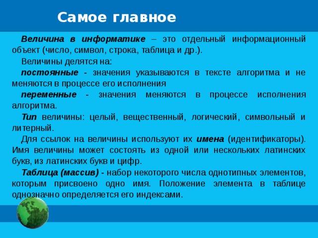 Самое главное Величина в информатике – это отдельный информационный объект (число, символ, строка, таблица и др.). Величины делятся на: постоянные - значения указываются в тексте алгоритма и не меняются в процессе его исполнения переменные - значения меняются в процессе исполнения алгоритма. Тип величины: целый, вещественный, логический, символьный и литерный. Для ссылок на величины используют их имена (идентификаторы). Имя величины может состоять из одной или нескольких латинских букв, из латинских букв и цифр. Таблица (массив) - набор некоторого числа однотипных элементов, которым присвоено одно имя. Положение элемента в таблице однозначно определяется его индексами. 