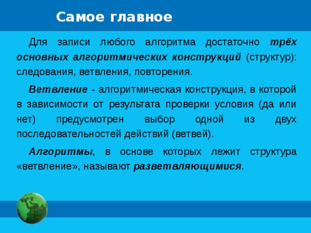 Самое главное Для записи любого алгоритма достаточно трёх основных алгоритмических конструкций (структур): следования, ветвления, повторения. Ветвление - алгоритмическая конструкция, в которой в зависимости от результата проверки условия (да или нет) предусмотрен выбор одной из двух последовательностей действий (ветвей). Алгоритмы , в основе которых лежит структура «ветвление», называют разветвляющимися . 