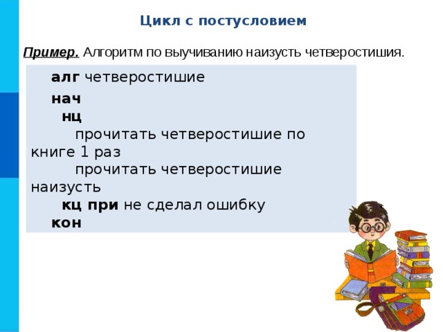 Цикл с постусловием Пример. Алгоритм по выучиванию наизусть четверостишия.  алг четверостишие  нач  нц   прочитать четверостишие по книге 1 раз   прочитать четверостишие наизусть  кц при не сделал ошибку  кон 