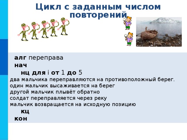 Цикл с заданным числом повторений  алг переправа  нач  нц для i от 1 до 5 два мальчика переправляются на противоположный берег. один мальчик высаживается на берег другой мальчик плывёт обратно солдат переправляется через реку мальчик возвращается на исходную позицию  кц  кон 
