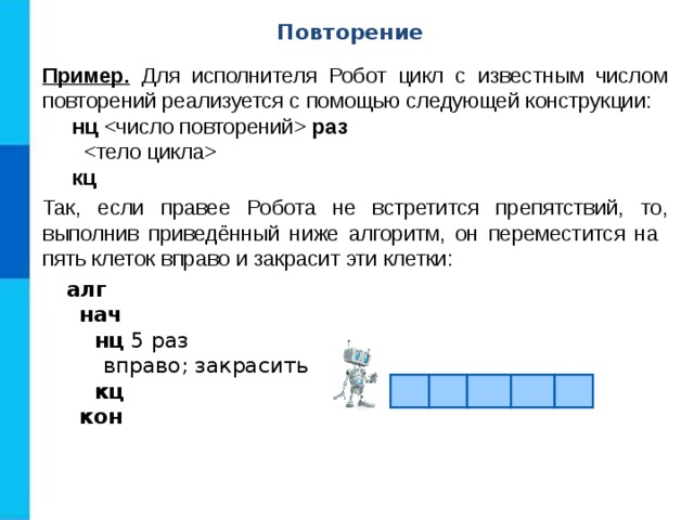 Повторение Пример. Для исполнителя Робот цикл с известным числом повторений реализуется с помощью следующей конструкции:  нц  раз    кц Так, если правее Робота не встретится препятствий, то, выполнив приведённый ниже алгоритм, он переместится на пять клеток вправо и закрасит эти клетки:  алг  нач  нц 5 раз  вправо; закрасить  кц  кон 