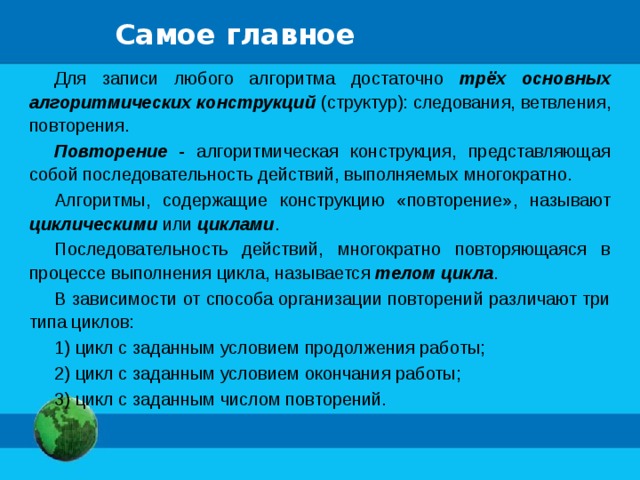 Самое главное Для записи любого алгоритма достаточно трёх основных алгоритмических конструкций (структур): следования, ветвления, повторения. Повторение - алгоритмическая конструкция, представляющая собой последовательность действий, выполняемых многократно. Алгоритмы, содержащие конструкцию «повторение», называют циклическими или циклами . Последовательность действий, многократно повторяющаяся в процессе выполнения цикла, называется телом цикла . В зависимости от способа организации повторений различают три типа циклов: 1) цикл с заданным условием продолжения работы; 2) цикл с заданным условием окончания работы; 3) цикл с заданным числом повторений. 