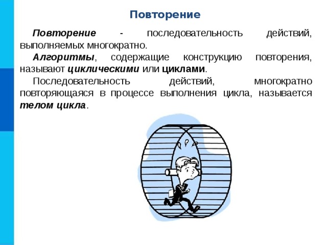 Повторение Повторение - последовательность действий, выполняемых многократно. Алгоритмы , содержащие конструкцию повторения, называют циклическими или циклами . Последовательность действий, многократно повторяющаяся в процессе выполнения цикла, называется телом цикла . 