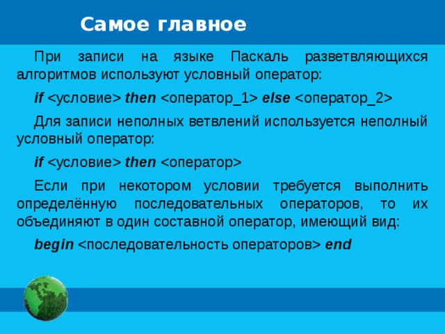 Самое главное При записи на языке Паскаль разветвляющихся алгоритмов используют условный оператор: if  then  else  Для записи неполных ветвлений используется неполный условный оператор: if  then  Если при некотором условии требуется выполнить определённую последовательных операторов, то их объединяют в один составной оператор, имеющий вид: begin  end 