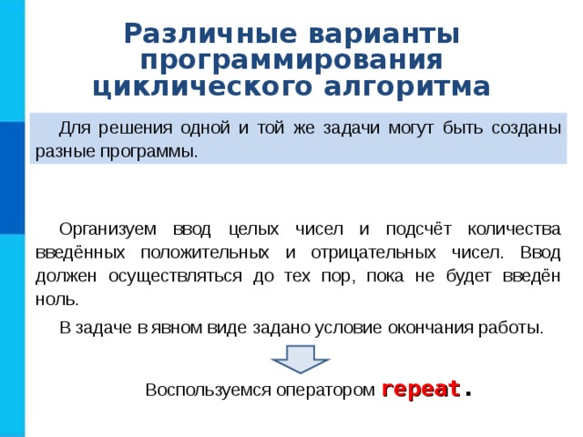 Различные варианты программирования циклического алгоритма Для решения одной и той же задачи могут быть созданы разные программы. Организуем ввод целых чисел и подсчёт количества введённых положительных и отрицательных чисел. Ввод должен осуществляться до тех пор, пока не будет введён ноль. В задаче в явном виде задано условие окончания работы. Воспользуемся оператором repeat . 