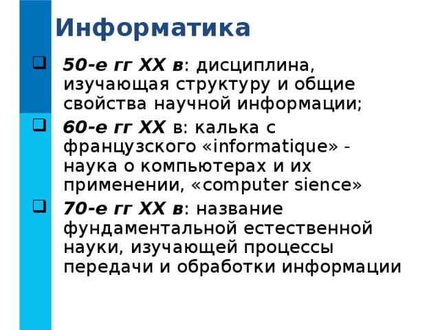Информатика 50-е гг XX в : дисциплина, изучающая структуру и общие свойства научной информации; 60-е гг XX  в: калька с французского « informatique » - наука о компьютерах и их применении, « computer sience » 70-е гг XX в : название фундаментальной естественной науки, изучающей процессы передачи и обработки информации 