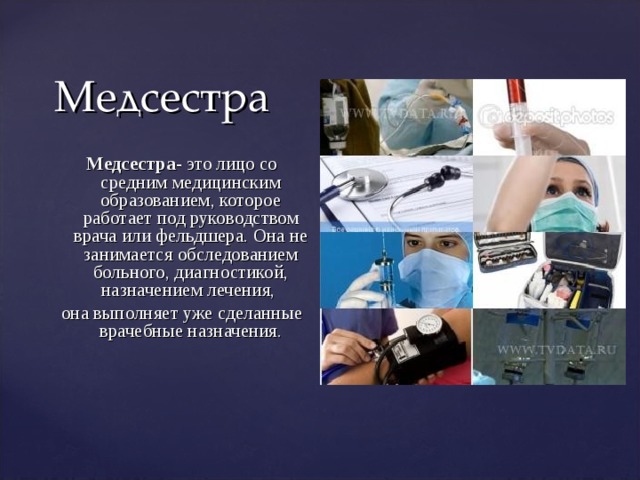 Медсестра Медсестра- это лицо со средним медицинским образованием, которое работает под руководством врача или фельдшера. Она не занимается обследованием больного, диагностикой, назначением лечения, она выполняет уже сделанные врачебные назначения.   